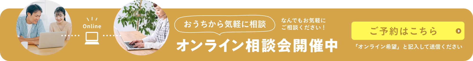 Online おうちから気軽に相談 オンライン相談会開催中 なんでもお気軽に ご相談ください！ ご予約はこちら 「オンライン希望」と記入して送信ください