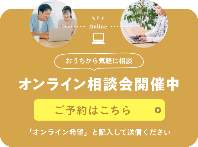 Online おうちから気軽に相談 オンライン相談会開催中 なんでもお気軽に ご相談ください！ ご予約はこちら 「オンライン希望」と記入して送信ください